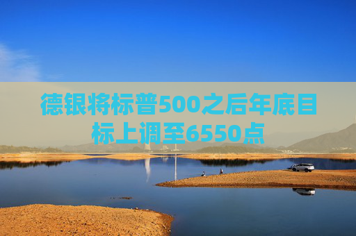 德银将标普500之后年底目标上调至6550点