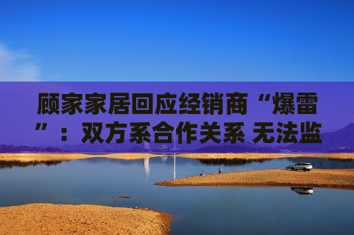 顾家家居回应经销商“爆雷”：双方系合作关系 无法监控预付款流向