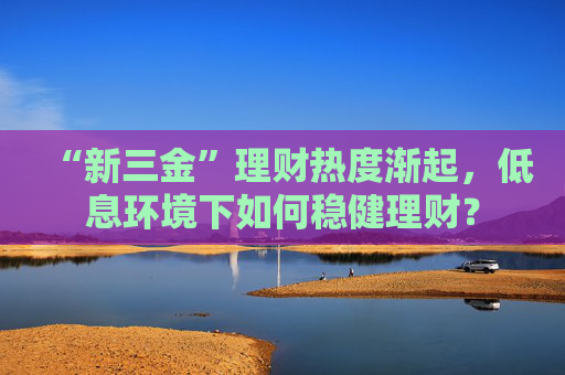 “新三金”理财热度渐起，低息环境下如何稳健理财？