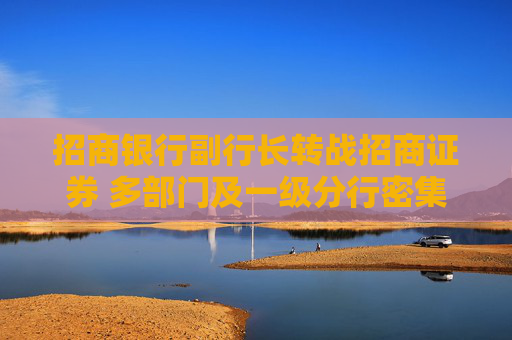 招商银行副行长转战招商证券 多部门及一级分行密集换防