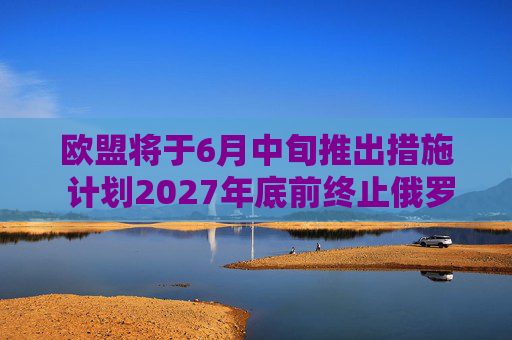 欧盟将于6月中旬推出措施 计划2027年底前终止俄罗斯能源进口