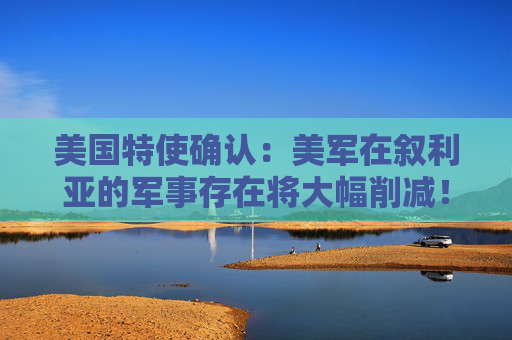 美国特使确认：美军在叙利亚的军事存在将大幅削减！