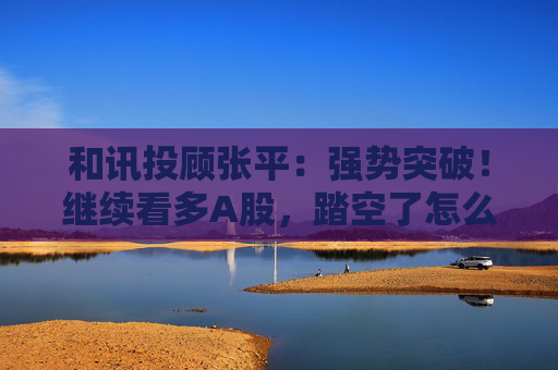 和讯投顾张平：强势突破！继续看多A股，踏空了怎么办？