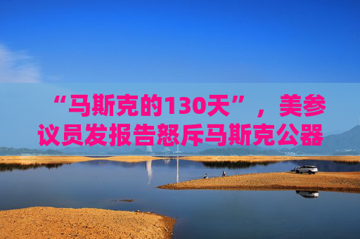 “马斯克的130天”，美参议员发报告怒斥马斯克公器私用，滥用权力达100多次