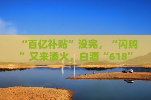 “百亿补贴”没完，“闪购”又来添火，白酒“618”的价格保卫战升级了