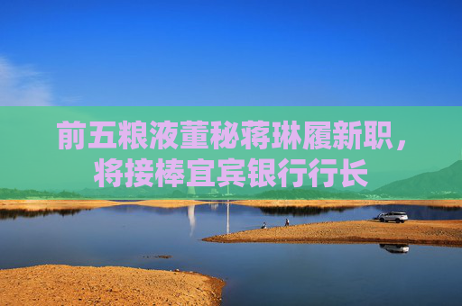 前五粮液董秘蒋琳履新职，将接棒宜宾银行行长