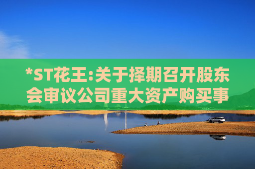 *ST花王:关于择期召开股东会审议公司重大资产购买事项的公告