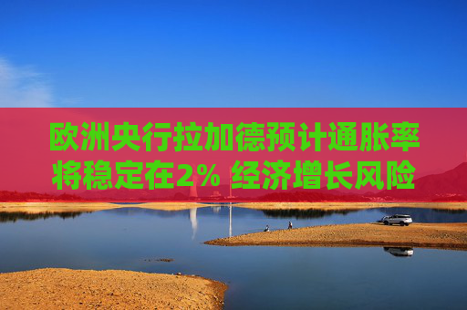 欧洲央行拉加德预计通胀率将稳定在2% 经济增长风险偏向下行