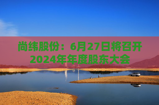 尚纬股份：6月27日将召开2024年年度股东大会