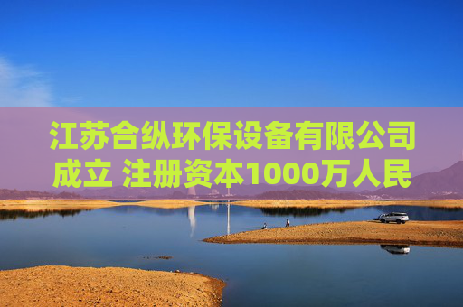 江苏合纵环保设备有限公司成立 注册资本1000万人民币
