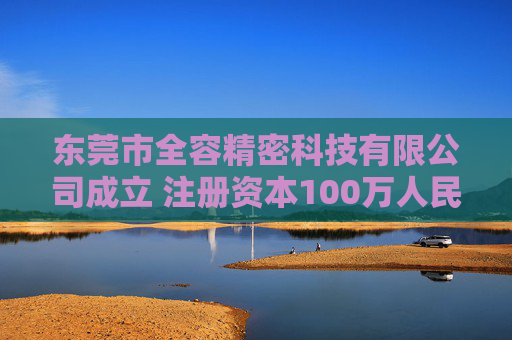 东莞市全容精密科技有限公司成立 注册资本100万人民币