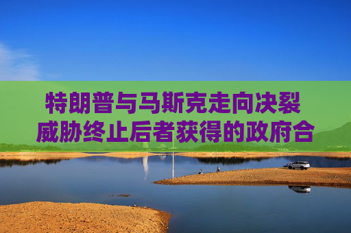特朗普与马斯克走向决裂 威胁终止后者获得的政府合同和补贴