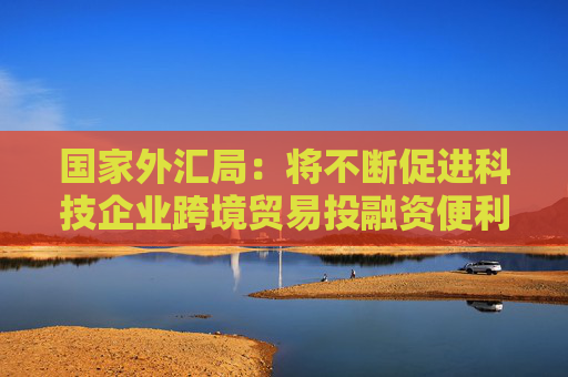 国家外汇局：将不断促进科技企业跨境贸易投融资便利化