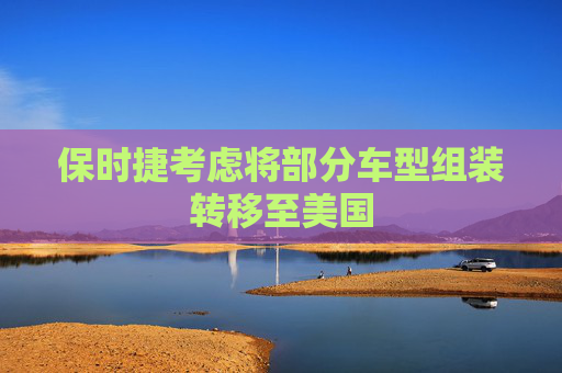 保时捷考虑将部分车型组装转移至美国