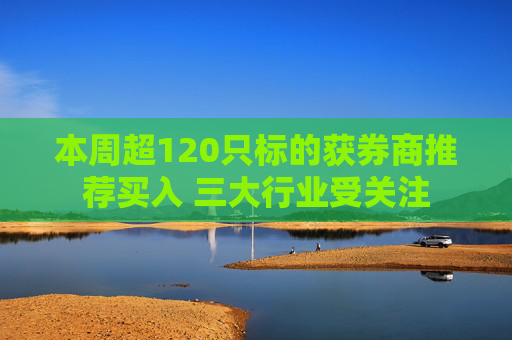 本周超120只标的获券商推荐买入 三大行业受关注