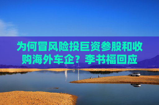 为何冒风险投巨资参股和收购海外车企？李书福回应