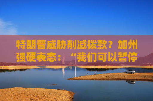 特朗普威胁削减拨款？加州强硬表态：“我们可以暂停上缴联邦税”
