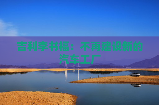 吉利李书福：不再建设新的汽车工厂