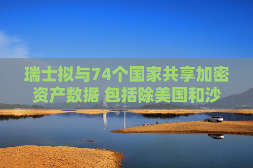瑞士拟与74个国家共享加密资产数据 包括除美国和沙特外大多数G20国家
