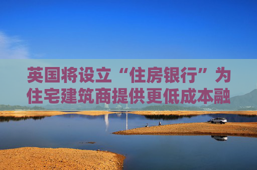 英国将设立“住房银行”为住宅建筑商提供更低成本融资