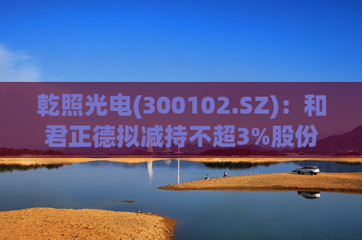 乾照光电(300102.SZ)：和君正德拟减持不超3%股份  第1张