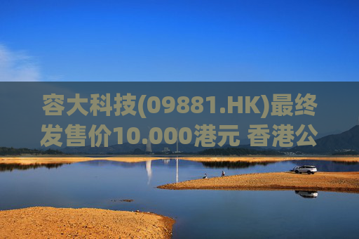 容大科技(09881.HK)最终发售价10.000港元 香港公开发售认购额达275.96倍