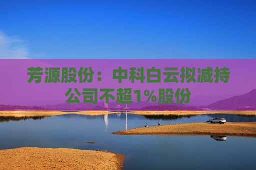 芳源股份：中科白云拟减持公司不超1%股份