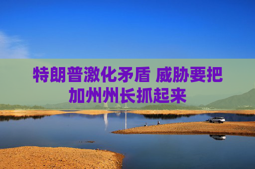 特朗普激化矛盾 威胁要把加州州长抓起来
