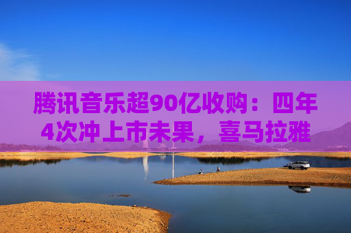 腾讯音乐超90亿收购：四年4次冲上市未果，喜马拉雅估值大降