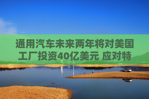 通用汽车未来两年将对美国工厂投资40亿美元 应对特朗普关税