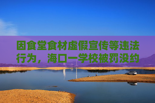 因食堂食材虚假宣传等违法行为，海口一学校被罚没约144万