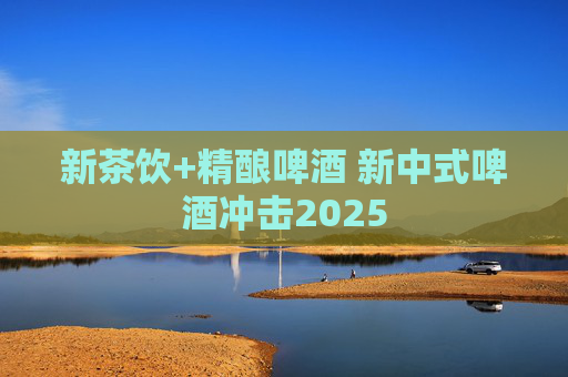 新茶饮+精酿啤酒 新中式啤酒冲击2025