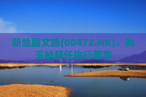 新丝路文旅(00472.HK)：刘玉祯辞任执行董事