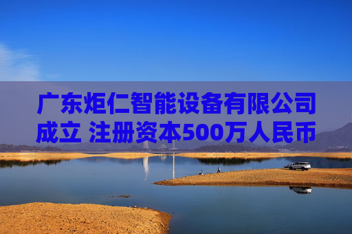 广东炬仁智能设备有限公司成立 注册资本500万人民币