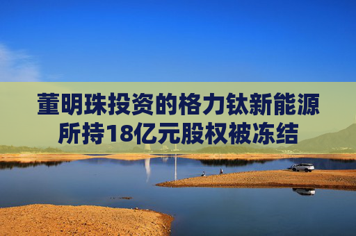 董明珠投资的格力钛新能源所持18亿元股权被冻结