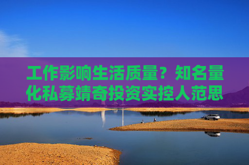 工作影响生活质量？知名量化私募靖奇投资实控人范思奇宣布“不干了”