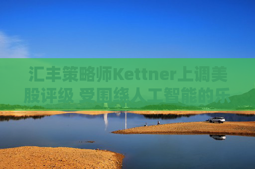 汇丰策略师Kettner上调美股评级 受围绕人工智能的乐观情绪和美元提振