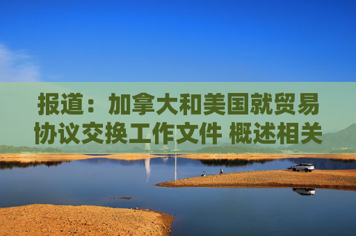 报道：加拿大和美国就贸易协议交换工作文件 概述相关条款
