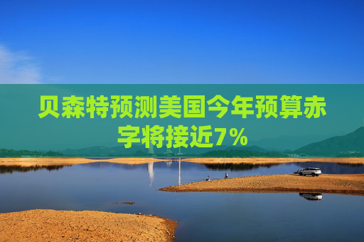 贝森特预测美国今年预算赤字将接近7%