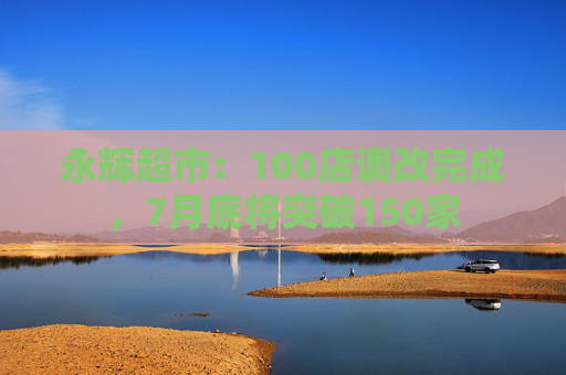 永辉超市：100店调改完成，7月底将突破150家