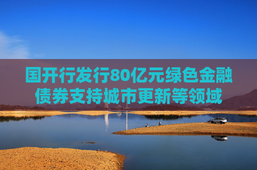 国开行发行80亿元绿色金融债券支持城市更新等领域