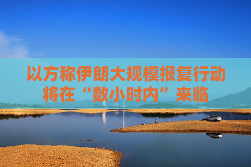 以方称伊朗大规模报复行动将在“数小时内”来临
