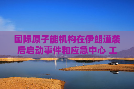 国际原子能机构在伊朗遭袭后启动事件和应急中心 工作组将全天候待命