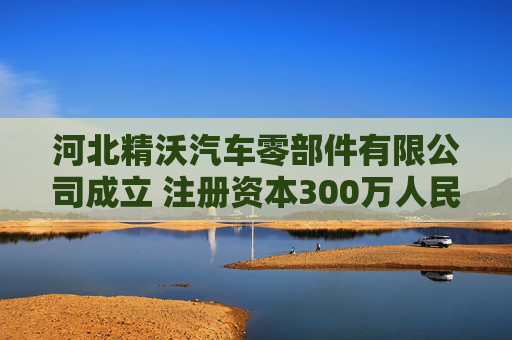河北精沃汽车零部件有限公司成立 注册资本300万人民币