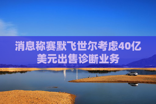 消息称赛默飞世尔考虑40亿美元出售诊断业务
