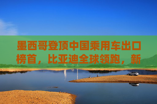 墨西哥登顶中国乘用车出口榜首，比亚迪全球领跑，新能源市场梯次分化加剧 | 2025年1-4月中国乘用车出口总览
