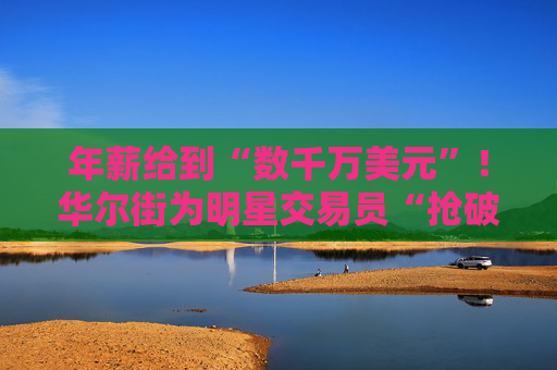 年薪给到“数千万美元”！华尔街为明星交易员“抢破头”