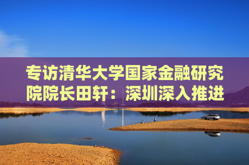 专访清华大学国家金融研究院院长田轩：深圳深入推进综合改革试点，金融方面的最大挑战是跨境金融监管体系的差异与协调