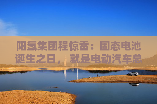 阳氢集团程惊雷：固态电池诞生之日， 就是电动汽车总体成本大幅度下降之时