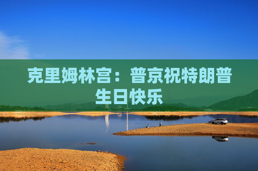 克里姆林宫：普京祝特朗普生日快乐